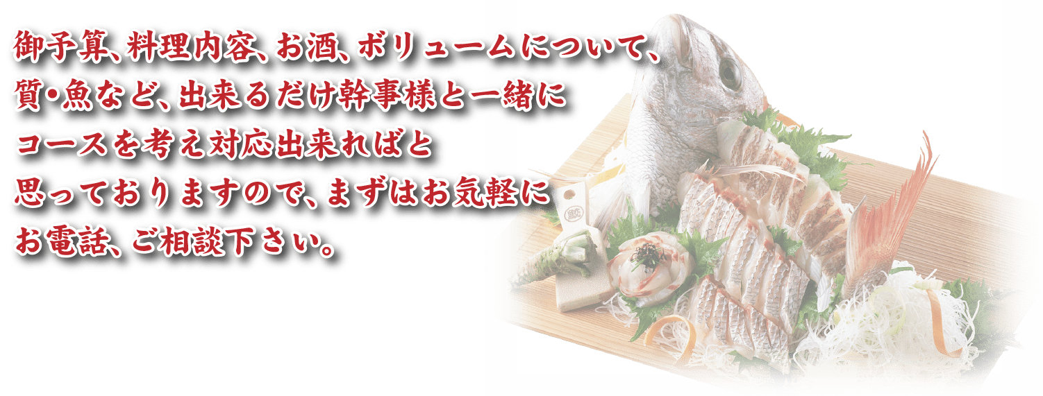 御予算、料理内容、お酒、ボリュームについて、質・魚など、出来るだけ幹事様と一緒にコースを考え対応出来ればと思っておりますので、まずはお気軽にお電話、ご相談下さい。